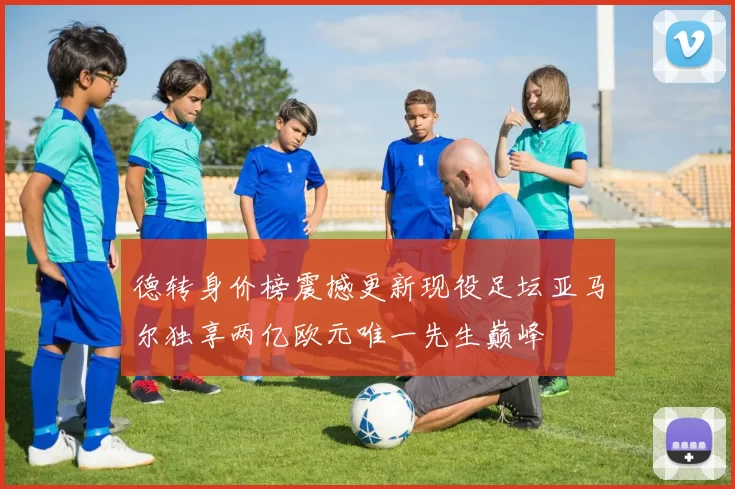 德转身价榜震撼更新现役足坛亚马尔独享两亿欧元唯一先生巅峰